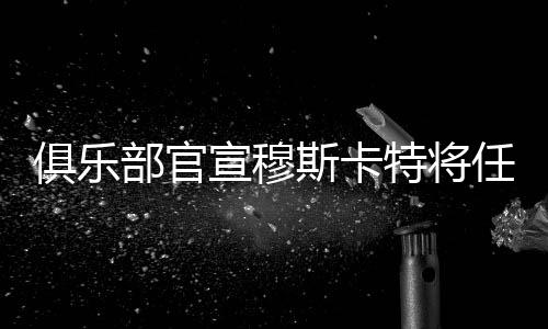 俱樂(lè)部官宣穆斯卡特將任主教練 海港新帥是個(gè)“狠角色”