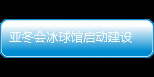 亞冬會(huì)冰球館啟動(dòng)建設(shè) 將投入5000萬(wàn)元進(jìn)行場(chǎng)館升級(jí)改造