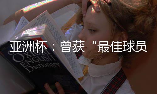 亞洲杯：曾獲“最佳球員”稱號的他，建言中國足球
