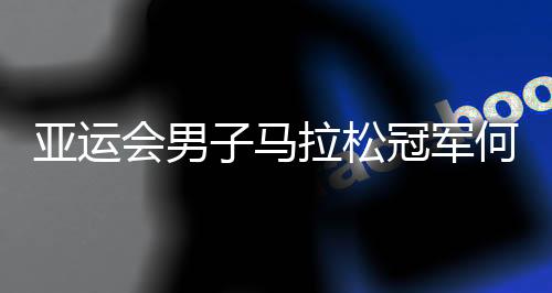 亞運會男子馬拉松冠軍何杰：人生不設(shè)限 一直向前跑