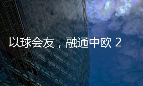 以球會友，融通中歐 2023歐通杯中歐乒乓球邀請賽在荷蘭舉行