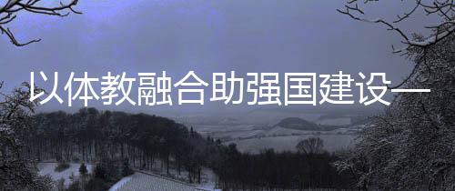 以體教融合助強(qiáng)國(guó)建設(shè)——體育教育頻成兩會(huì)熱詞