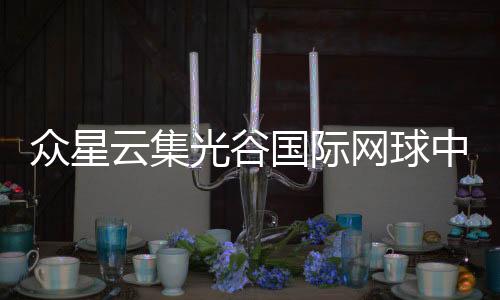 眾星云集光谷國際網(wǎng)球中心 武漢網(wǎng)球公開賽正式開票
