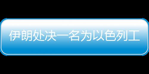伊朗處決一名為以色列工作的間諜
