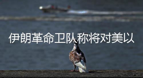 伊朗革命衛(wèi)隊稱將對美以發(fā)起“最強硬”打擊