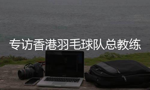 專訪香港羽毛球隊(duì)總教練：比全運(yùn)像開(kāi)盲盒，有驚喜也有“驚嚇”