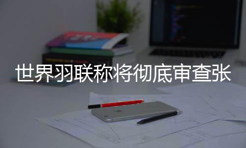 世界羽聯(lián)稱將徹底審查張志杰在賽場(chǎng)不幸離世一事