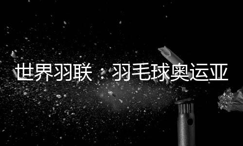 世界羽聯(lián)：羽毛球奧運(yùn)亞軍何冰嬌退出國(guó)際賽場(chǎng)