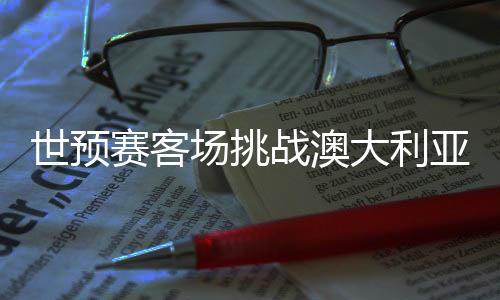 世預(yù)賽客場挑戰(zhàn)澳大利亞隊 國足調(diào)整心態(tài)迎硬仗