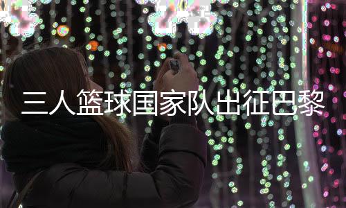 三人籃球國(guó)家隊(duì)出征巴黎 姚明：為那些同樣有奧運(yùn)夢(mèng)想的隊(duì)友戰(zhàn)斗
