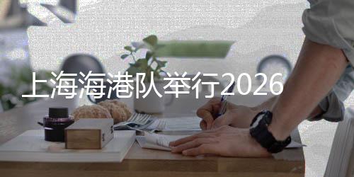 上海海港隊舉行2026賽季出征儀式 武磊：用奔跑回報每一份期待