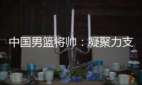 中國(guó)男籃將帥：凝聚力支撐逆境翻盤(pán) 隊(duì)伍現(xiàn)在“空前有血性”