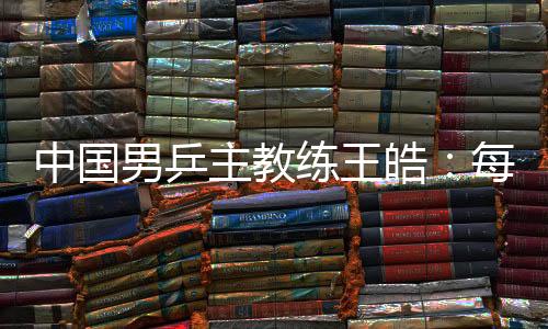 中國男乒主教練王皓：每一場比賽都做好五盤對決的準(zhǔn)備