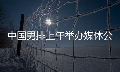 中國男排上午舉辦媒體公開課 主帥海寧留下守時熱情的初印象