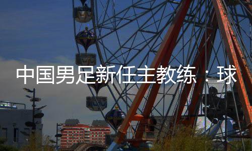 中國男足新任主教練：球員在不斷進(jìn)步 有信心面對挑戰(zhàn)