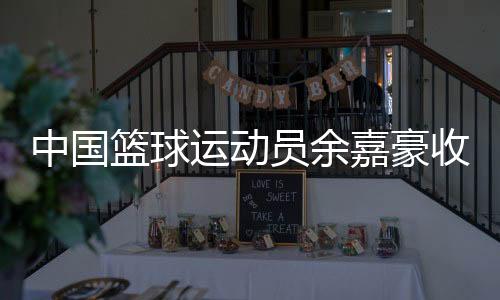 中國(guó)籃球運(yùn)動(dòng)員余嘉豪收到多家海外俱樂(lè)部合作意向