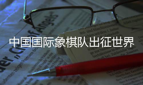 中國國際象棋隊出征世界國際象棋奧林匹克團體賽