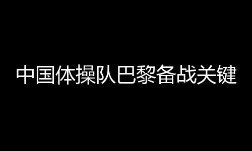 中國體操隊(duì)巴黎備戰(zhàn)關(guān)鍵詞：自信、血性、行動派