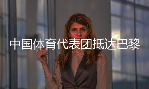 中國(guó)體育代表團(tuán)抵達(dá)巴黎 405名運(yùn)動(dòng)員參加30個(gè)大項(xiàng)角逐