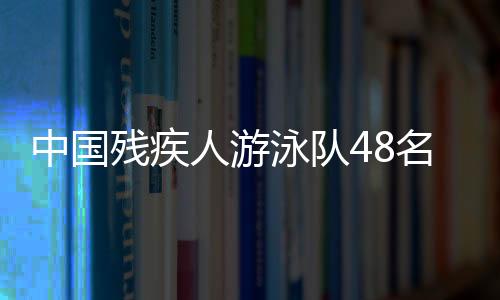 中國殘疾人游泳隊(duì)48名選手獲巴黎殘奧會參賽席位