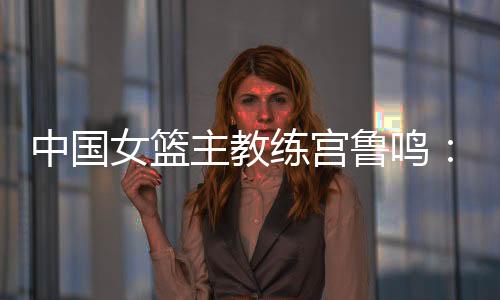 中國(guó)女籃主教練宮魯鳴：對(duì)標(biāo)一流強(qiáng)隊(duì) 堅(jiān)持“三全”方針