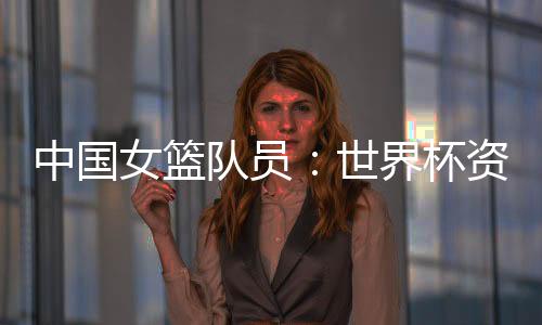中國女籃隊(duì)員：世界杯資格賽末戰(zhàn)要“善始善終”