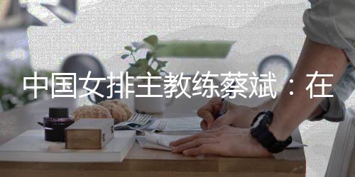 中國女排主教練蔡斌：在香港站作最后沖刺