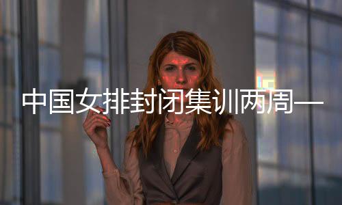 中國女排封閉集訓(xùn)兩周——打牢體能基礎(chǔ) 強(qiáng)化作風(fēng)建設(shè)