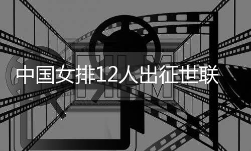 中國(guó)女排12人出征世聯(lián)賽總決賽 張常寧領(lǐng)銜朱婷缺席