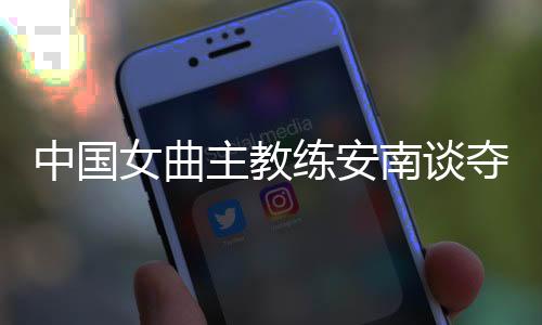 中國女曲主教練安南談奪冠后打算：先睡一整周再說
