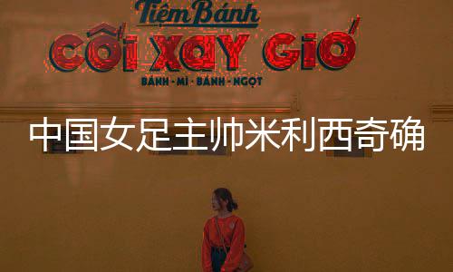 中國(guó)女足主帥米利西奇確定離任，足協(xié)無(wú)需支付違約金