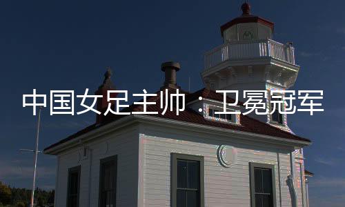 中國女足主帥：衛(wèi)冕冠軍有壓力，希望讓每個人自豪