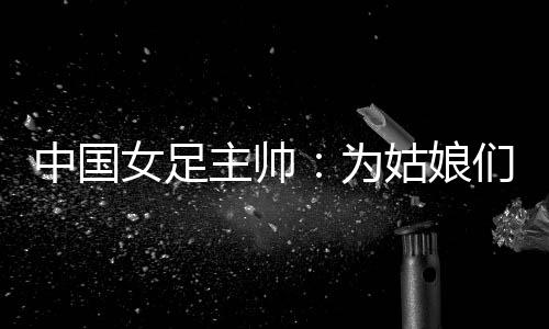 中國女足主帥：為姑娘們感到自豪 世界杯繼續(xù)努力