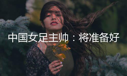 中國女足主帥：將準備好細節(jié)以應(yīng)對朝鮮隊的高位逼搶