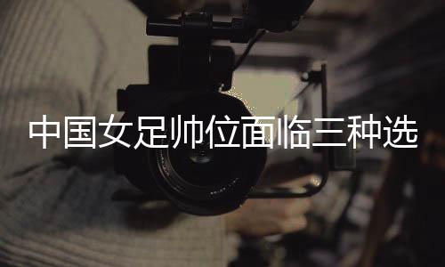 中國女足帥位面臨三種選擇 水慶霞團(tuán)隊是否留用待定