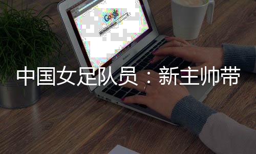 中國女足隊(duì)員:新主帥帶來改變 期待走上正軌