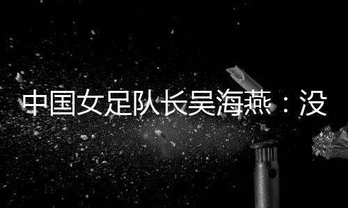中國女足隊(duì)長吳海燕：沒進(jìn)決賽令人沮喪，但球隊(duì)正在成長