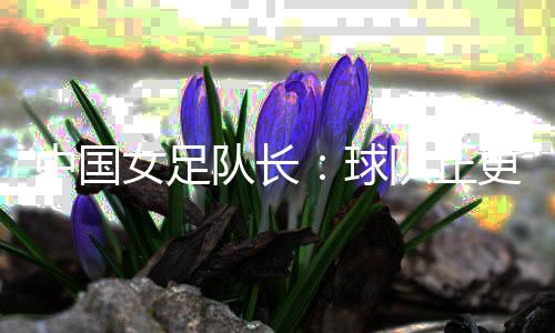 中國(guó)女足隊(duì)長(zhǎng)：球隊(duì)正更新?lián)Q代 亞洲杯半決賽有信心