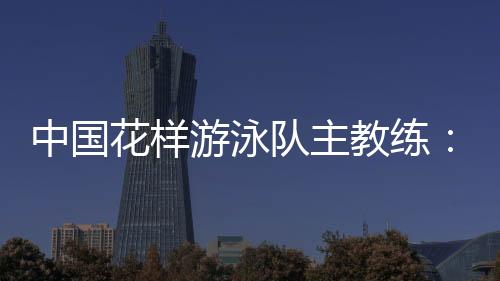 中國花樣游泳隊(duì)主教練：放眼巴黎奧運(yùn) 中國隊(duì)仍有長路要走