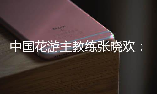 中國(guó)花游主教練張曉歡：夢(mèng)想實(shí)現(xiàn)的一刻感覺不真實(shí)