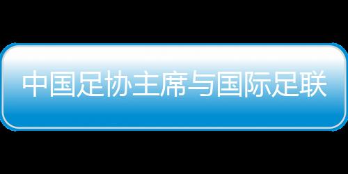 中國足協(xié)主席與國際足聯(lián)主席會面 希望承辦更多青少年國際賽事
