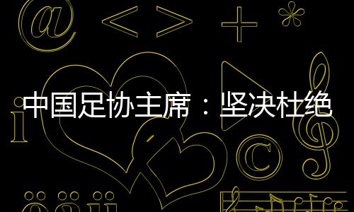 中國(guó)足協(xié)主席：堅(jiān)決杜絕假球、默契球和“斷子絕孫腳”