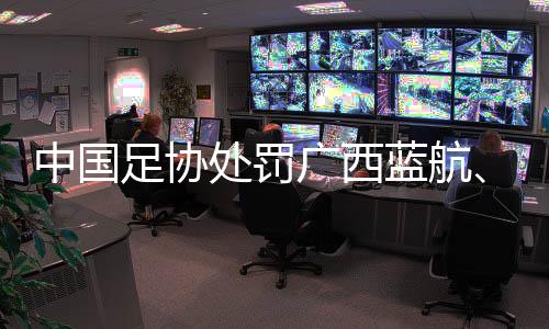 中國足協(xié)處罰廣西藍航、北京理工俱樂部及有關球員