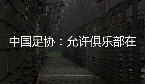 中國足協(xié)：允許俱樂部在2024