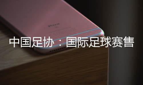 中國足協(xié)：國際足球賽售票前應(yīng)明確違約處理方案