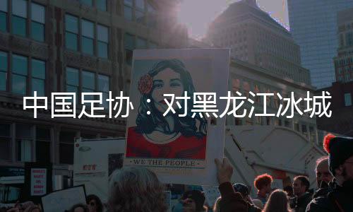 中國足協(xié)：對黑龍江冰城足球俱樂部隊予以通報批評