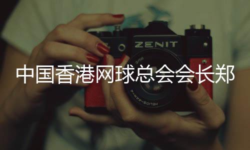 中國香港網(wǎng)球總會會長鄭明哲：香港公開賽助打造“網(wǎng)球之都”品牌
