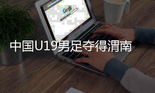 中國U19男足奪得渭南國際足球邀請賽冠軍