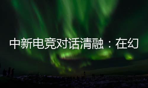 中新電競(jìng)對(duì)話清融：在幻想人生里，依然是職業(yè)選手
