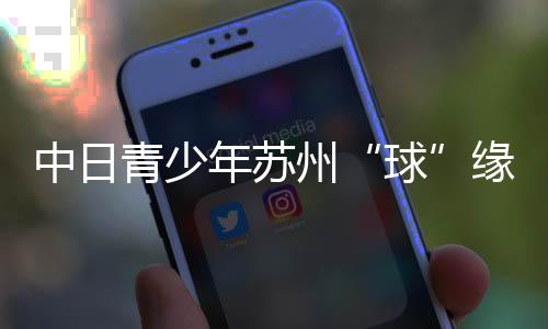 中日青少年蘇州“球”緣：以青春力量續(xù)寫乒乓外交佳話